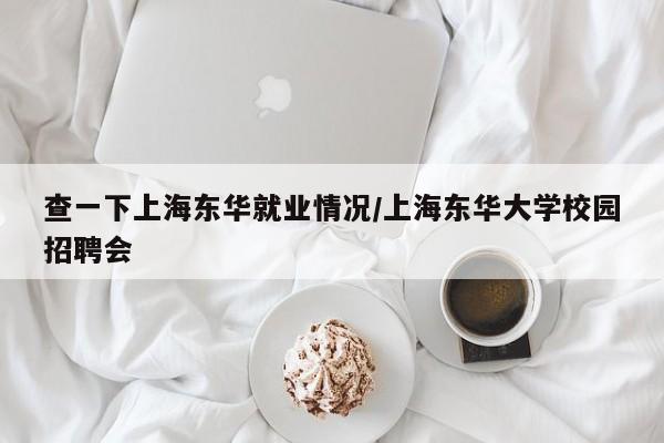查一下上海东华就业情况/上海东华大学校园招聘会