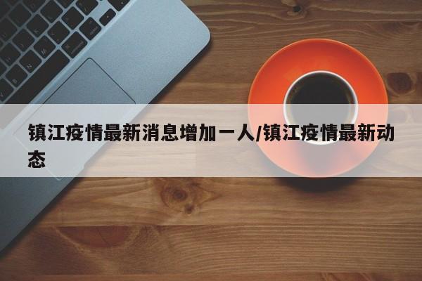 镇江疫情最新消息增加一人/镇江疫情最新动态