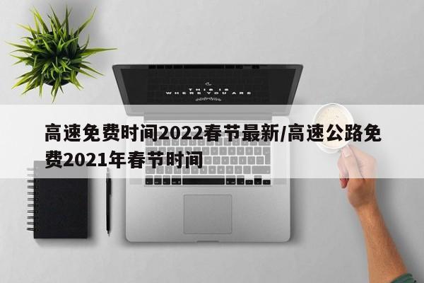 高速免费时间2022春节最新/高速公路免费2021年春节时间