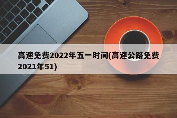 高速免费2022年五一时间(高速公路免费2021年51)