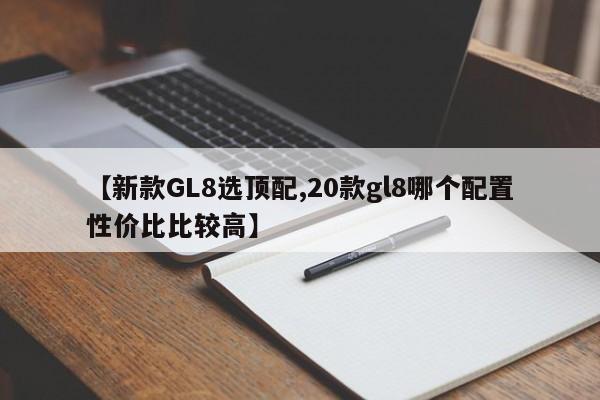【新款GL8选顶配,20款gl8哪个配置性价比比较高】