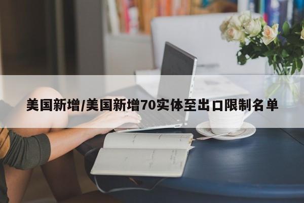 美国新增/美国新增70实体至出口限制名单