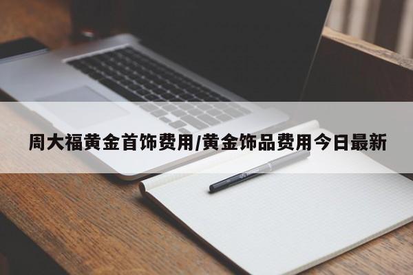 周大福黄金首饰费用/黄金饰品费用今日最新