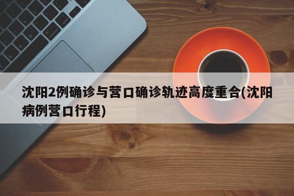 沈阳2例确诊与营口确诊轨迹高度重合(沈阳病例营口行程)