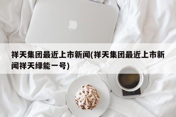 祥天集团最近上市新闻(祥天集团最近上市新闻祥天绿能一号)