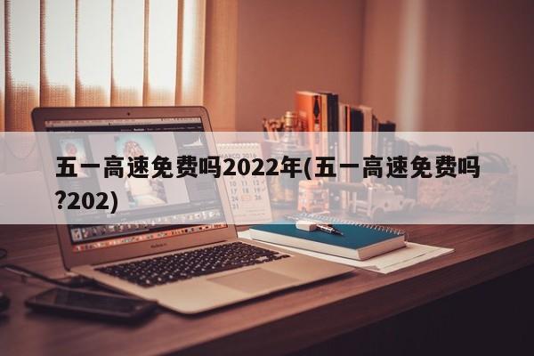 五一高速免费吗2022年(五一高速免费吗?202)