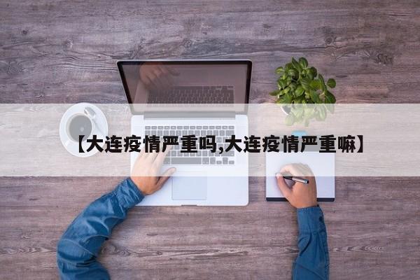 【大连疫情严重吗,大连疫情严重嘛】