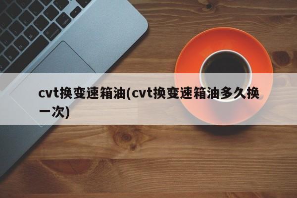 cvt换变速箱油(cvt换变速箱油多久换一次)