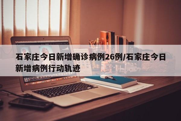 石家庄今日新增确诊病例26例/石家庄今日新增病例行动轨迹