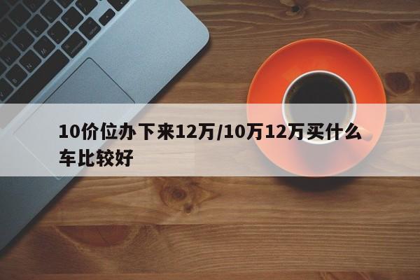 10价位办下来12万/10万12万买什么车比较好