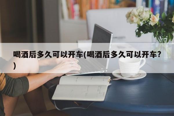 喝酒后多久可以开车(喝酒后多久可以开车?)