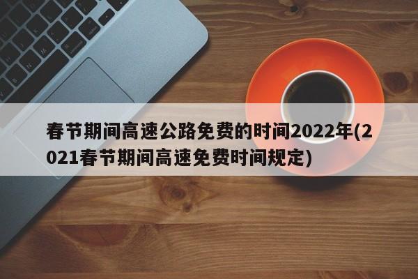 春节期间高速公路免费的时间2022年(2021春节期间高速免费时间规定)