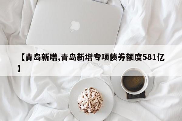 【青岛新增,青岛新增专项债券额度581亿】