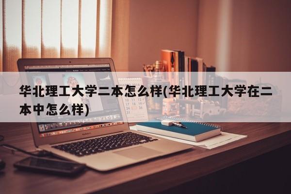 华北理工大学二本怎么样(华北理工大学在二本中怎么样)