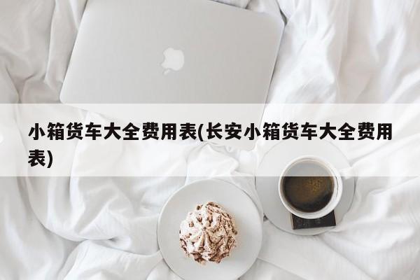 小箱货车大全费用表(长安小箱货车大全费用表)