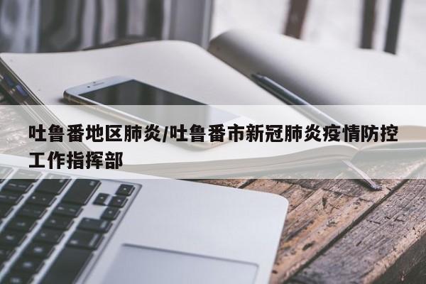 吐鲁番地区肺炎/吐鲁番市新冠肺炎疫情防控工作指挥部