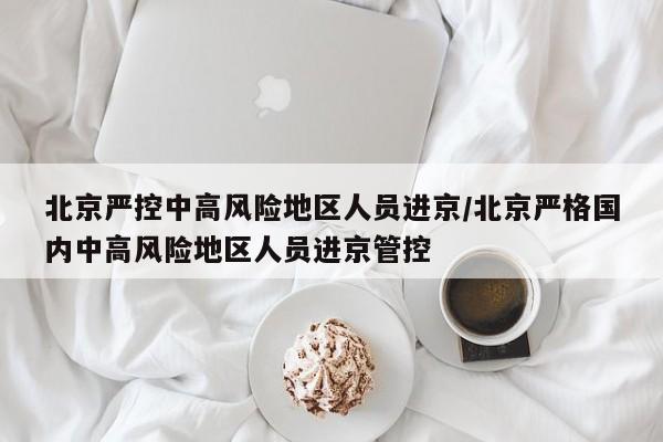 北京严控中高风险地区人员进京/北京严格国内中高风险地区人员进京管控