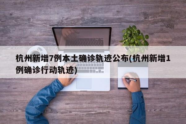 杭州新增7例本土确诊轨迹公布(杭州新增1例确诊行动轨迹)