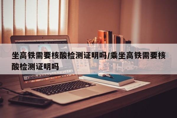 坐高铁需要核酸检测证明吗/乘坐高铁需要核酸检测证明吗
