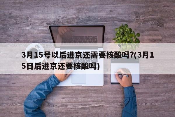3月15号以后进京还需要核酸吗?(3月15日后进京还要核酸吗)