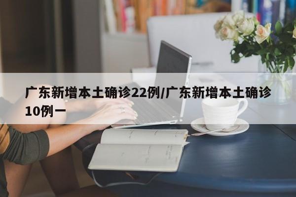 广东新增本土确诊22例/广东新增本土确诊10例一