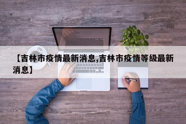 【吉林市疫情最新消息,吉林市疫情等级最新消息】