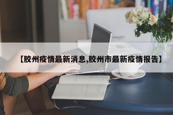 【胶州疫情最新消息,胶州市最新疫情报告】