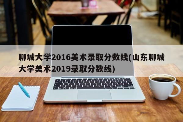 聊城大学2016美术录取分数线(山东聊城大学美术2019录取分数线)
