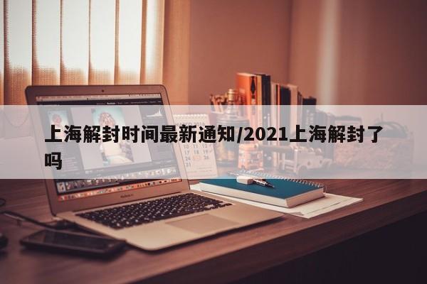上海解封时间最新通知/2021上海解封了吗