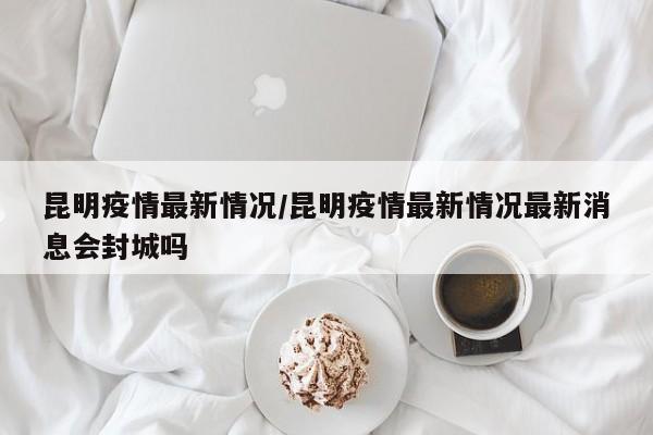 昆明疫情最新情况/昆明疫情最新情况最新消息会封城吗