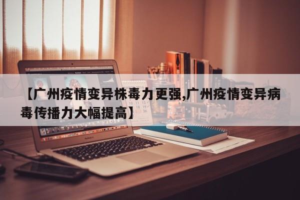 【广州疫情变异株毒力更强,广州疫情变异病毒传播力大幅提高】