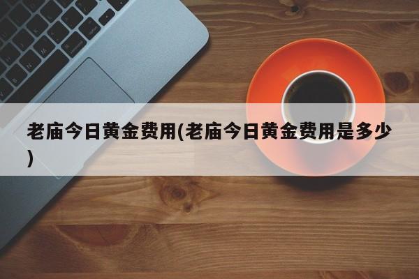 老庙今日黄金费用(老庙今日黄金费用是多少)