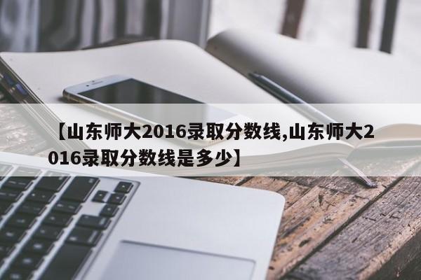 【山东师大2016录取分数线,山东师大2016录取分数线是多少】