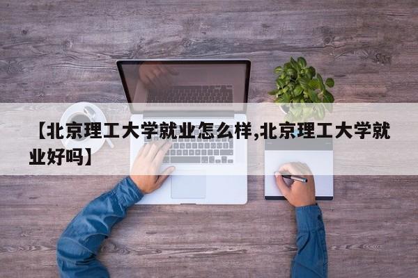 【北京理工大学就业怎么样,北京理工大学就业好吗】
