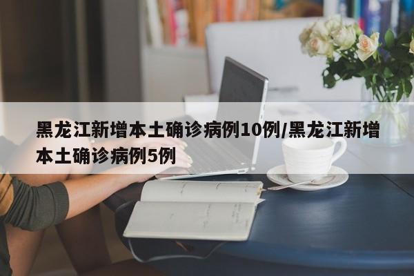 黑龙江新增本土确诊病例10例/黑龙江新增本土确诊病例5例