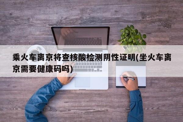 乘火车离京将查核酸检测阴性证明(坐火车离京需要健康码吗)