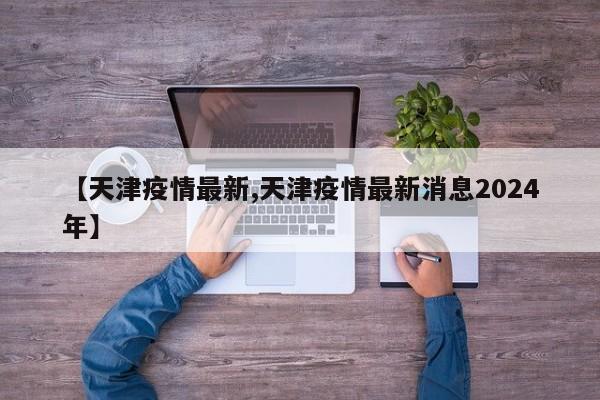 【天津疫情最新,天津疫情最新消息2024年】