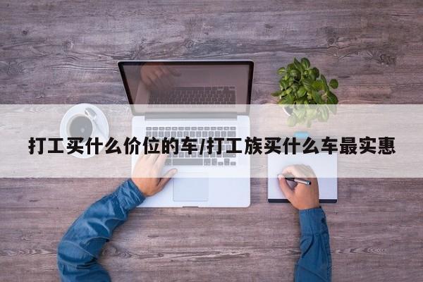 打工买什么价位的车/打工族买什么车最实惠