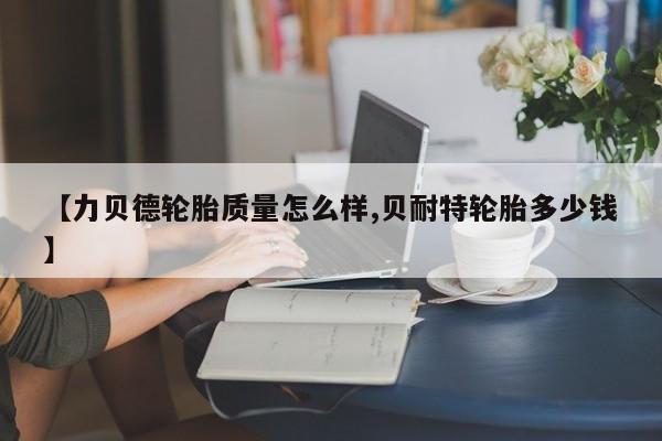 【力贝德轮胎质量怎么样,贝耐特轮胎多少钱】