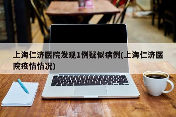 上海仁济医院发现1例疑似病例(上海仁济医院疫情情况)