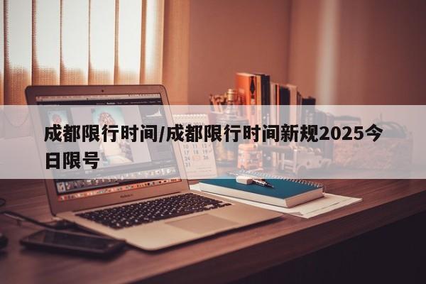 成都限行时间/成都限行时间新规2025今日限号