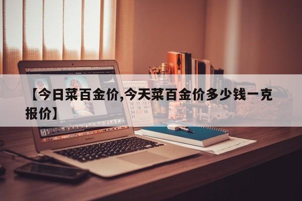 【今日菜百金价,今天菜百金价多少钱一克 报价】