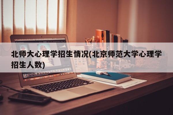 北师大心理学招生情况(北京师范大学心理学招生人数)