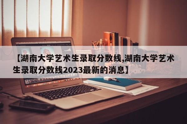 【湖南大学艺术生录取分数线,湖南大学艺术生录取分数线2023最新的消息】