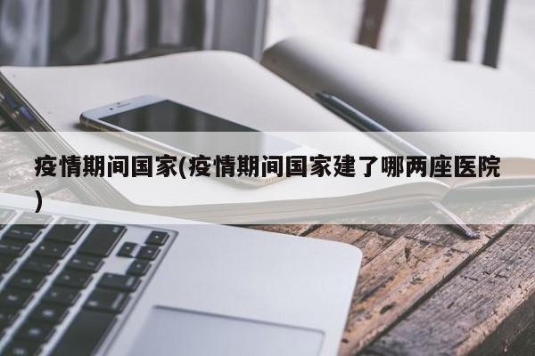 疫情期间国家(疫情期间国家建了哪两座医院)
