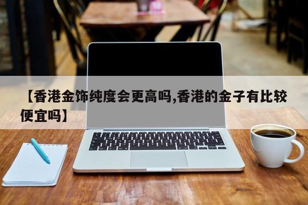 【香港金饰纯度会更高吗,香港的金子有比较便宜吗】