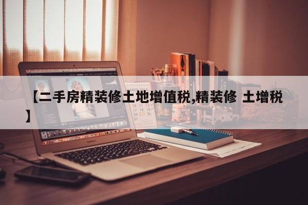 【二手房精装修土地增值税,精装修 土增税】