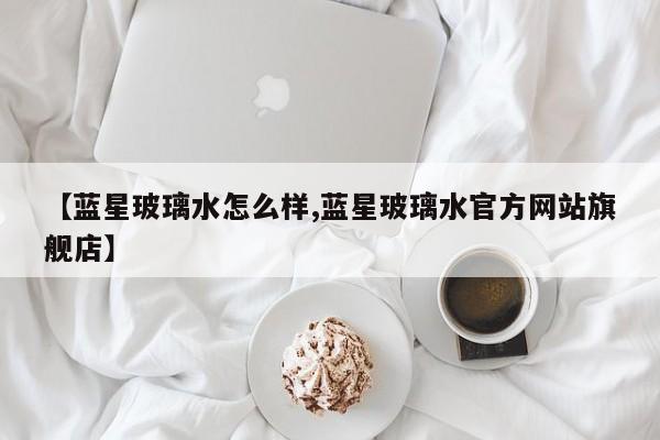 【蓝星玻璃水怎么样,蓝星玻璃水官方网站旗舰店】
