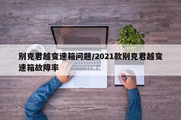 别克君越变速箱问题/2021款别克君越变速箱故障率