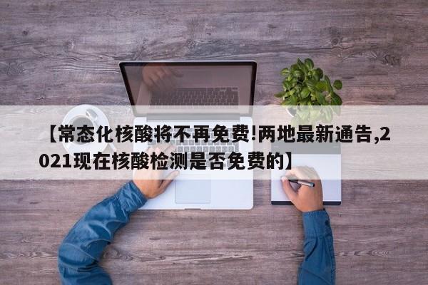 【常态化核酸将不再免费!两地最新通告,2021现在核酸检测是否免费的】